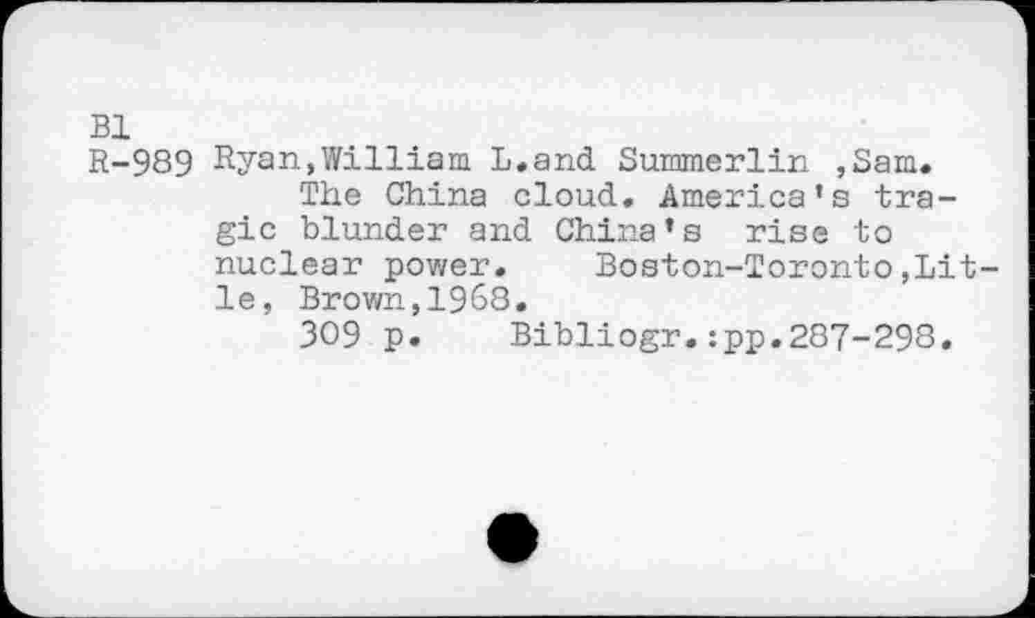 ﻿Bl
R-989 Ryan,William L.and Summerlin ,Sam.
The China cloud. America’s tragic blunder and China’s rise to nuclear power. Boston-Toronto,Lit-le, Brown,1968.
309 p. Bibliogr.:pp.287-298.